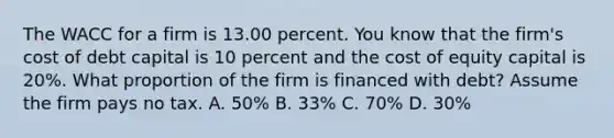 The WACC for a firm is 13.00 percent. You know that the firm's cost of debt capital is 10 percent and the cost of equity capital is 20%. What proportion of the firm is financed with debt? Assume the firm pays no tax. A. 50% B. 33% C. 70% D. 30%