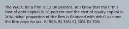 The WACC for a firm is 13.00 percent. You know that the firm's cost of debt capital is 10 percent and the cost of equity capital is 20%. What proportion of the firm is financed with debt? Assume the firm pays no tax. A) 50% B) 33% C) 30% D) 70%