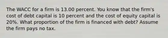 The WACC for a firm is 13.00 percent. You know that the firm's cost of debt capital is 10 percent and the cost of equity capital is 20%. What proportion of the firm is financed with debt? Assume the firm pays no tax.