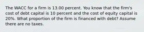 The WACC for a firm is 13.00 percent. You know that the firm's cost of debt capital is 10 percent and the cost of equity capital is 20%. What proportion of the firm is financed with debt? Assume there are no taxes.