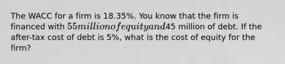 The WACC for a firm is 18.35%. You know that the firm is financed with 55 million of equity and45 million of debt. If the after-tax cost of debt is 5%, what is the cost of equity for the firm?