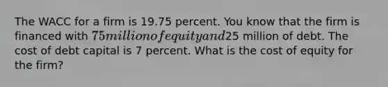 The WACC for a firm is 19.75 percent. You know that the firm is financed with 75 million of equity and25 million of debt. The cost of debt capital is 7 percent. What is the cost of equity for the firm?