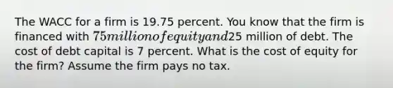 The WACC for a firm is 19.75 percent. You know that the firm is financed with 75 million of equity and25 million of debt. The cost of debt capital is 7 percent. What is the cost of equity for the firm? Assume the firm pays no tax.