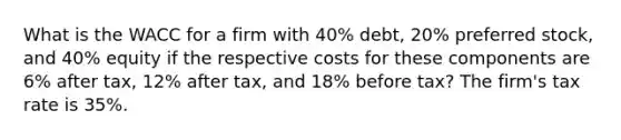 What is the WACC for a firm with 40% debt, 20% preferred stock, and 40% equity if the respective costs for these components are 6% after tax, 12% after tax, and 18% before tax? The firm's tax rate is 35%.