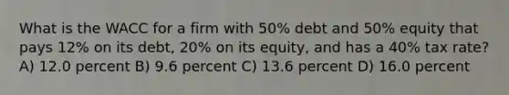 What is the WACC for a firm with 50% debt and 50% equity that pays 12% on its debt, 20% on its equity, and has a 40% tax rate? A) 12.0 percent B) 9.6 percent C) 13.6 percent D) 16.0 percent