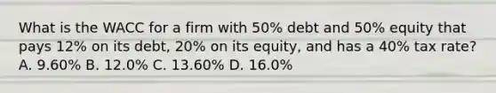 What is the WACC for a firm with 50% debt and 50% equity that pays 12% on its debt, 20% on its equity, and has a 40% tax rate? A. 9.60% B. 12.0% C. 13.60% D. 16.0%