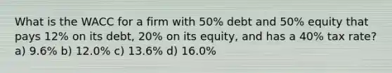 What is the WACC for a firm with 50% debt and 50% equity that pays 12% on its debt, 20% on its equity, and has a 40% tax rate? a) 9.6% b) 12.0% c) 13.6% d) 16.0%