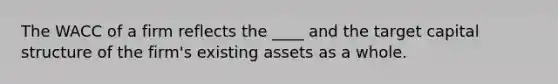 The WACC of a firm reflects the ____ and the target capital structure of the firm's existing assets as a whole.