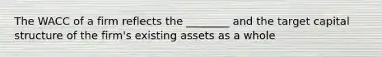 The WACC of a firm reflects the ________ and the target capital structure of the firm's existing assets as a whole