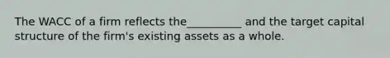 The WACC of a firm reflects the__________ and the target capital structure of the firm's existing assets as a whole.