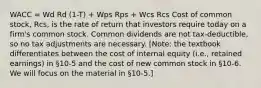 WACC = Wd Rd (1-T) + Wps Rps + Wcs Rcs Cost of common stock, Rcs, is the rate of return that investors require today on a firm's common stock. Common dividends are not tax-deductible, so no tax adjustments are necessary. [Note: the textbook differentiates between the cost of internal equity (i.e., retained earnings) in §10-5 and the cost of new common stock in §10-6. We will focus on the material in §10-5.]