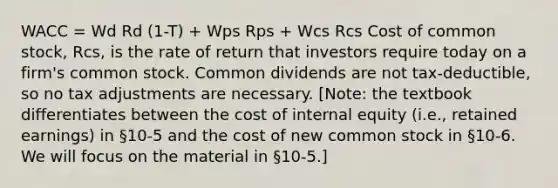 WACC = Wd Rd (1-T) + Wps Rps + Wcs Rcs Cost of common stock, Rcs, is the rate of return that investors require today on a firm's common stock. Common dividends are not tax-deductible, so no tax adjustments are necessary. [Note: the textbook differentiates between the cost of internal equity (i.e., retained earnings) in §10-5 and the cost of new common stock in §10-6. We will focus on the material in §10-5.]