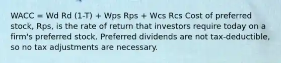 WACC = Wd Rd (1-T) + Wps Rps + Wcs Rcs Cost of preferred stock, Rps, is the rate of return that investors require today on a firm's preferred stock. Preferred dividends are not tax-deductible, so no tax adjustments are necessary.