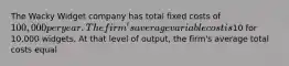 The Wacky Widget company has total fixed costs of 100,000 per year. The firm's average variable cost is10 for 10,000 widgets. At that level of output, the firm's average total costs equal