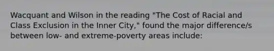 Wacquant and Wilson in the reading "The Cost of Racial and Class Exclusion in the Inner City," found the major difference/s between low- and extreme-poverty areas include: