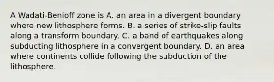 A Wadati-Benioff zone is A. an area in a divergent boundary where new lithosphere forms. B. a series of strike-slip faults along a transform boundary. C. a band of earthquakes along subducting lithosphere in a convergent boundary. D. an area where continents collide following the subduction of the lithosphere.