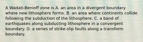 A Wadati-Benioff zone is A. an area in a divergent boundary where new lithosphere forms. B. an area where continents collide following the subduction of the lithosphere. C. a band of earthquakes along subducting lithosphere in a convergent boundary. D. a series of strike-slip faults along a transform boundary.
