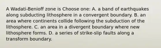 A Wadati-Benioff zone is Choose one: A. a band of earthquakes along subducting lithosphere in a convergent boundary. B. an area where continents collide following the subduction of the lithosphere. C. an area in a divergent boundary where new lithosphere forms. D. a series of strike-slip faults along a transform boundary.