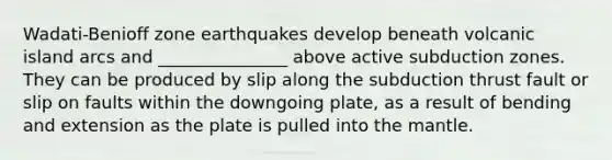 Wadati-Benioff zone earthquakes develop beneath volcanic island arcs and _______________ above active subduction zones. They can be produced by slip along the subduction thrust fault or slip on faults within the downgoing plate, as a result of bending and extension as the plate is pulled into the mantle.