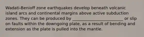 Wadati-Benioff zone earthquakes develop beneath volcanic island arcs and continental margins above active subduction zones. They can be produced by _________________________ or slip on faults within the downgoing plate, as a result of bending and extension as the plate is pulled into the mantle.