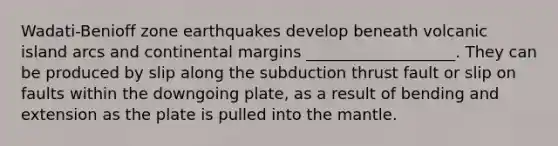 Wadati-Benioff zone earthquakes develop beneath volcanic island arcs and continental margins ___________________. They can be produced by slip along the subduction thrust fault or slip on faults within the downgoing plate, as a result of bending and extension as the plate is pulled into the mantle.