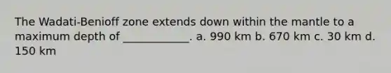 The Wadati-Benioff zone extends down within the mantle to a maximum depth of ____________. a. 990 km b. 670 km c. 30 km d. 150 km