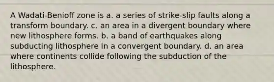 A Wadati-Benioff zone is a. a series of strike-slip faults along a transform boundary. c. an area in a divergent boundary where new lithosphere forms. b. a band of earthquakes along subducting lithosphere in a convergent boundary. d. an area where continents collide following the subduction of the lithosphere.