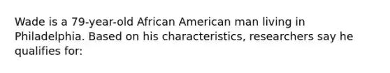 Wade is a 79-year-old African American man living in Philadelphia. Based on his characteristics, researchers say he qualifies for: