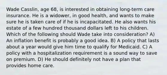 Wade Casslin, age 68, is interested in obtaining long-term care insurance. He is a widower, in good health, and wants to make sure he is taken care of if he is incapacitated. He also wants his estate of a few hundred thousand dollars left to his children. Which of the following should Wade take into consideration? A) An inflation benefit is probably a good idea. B) A policy that lasts about a year would give him time to qualify for Medicaid. C) A policy with a hospitalization requirement is a sound way to save on premium. D) He should definitely not have a plan that provides home care.