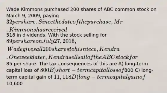 Wade Kimmons purchased 200 shares of ABC common stock on March 9, 2009, paying 32 per share. Since the date of the purchase, Mr. Kimmons has received518 in dividends. With the stock selling for 89 per share on July 27, 2016, Wade gives all 200 shares to his niece, Kendra. One week later, Kendra sells all of the ABC stock for85 per share. The tax consequences of this are A) long-term capital loss of 800 B) short-term capital loss of800 C) long-term capital gain of 11,118 D) long-term capital gain of10,600