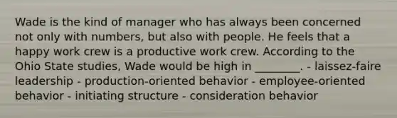 Wade is the kind of manager who has always been concerned not only with​ numbers, but also with people. He feels that a happy work crew is a productive work crew. According to the Ohio State​ studies, Wade would be high in​ ________. - laissez-faire leadership - production-oriented behavior - employee-oriented behavior - initiating structure - consideration behavior