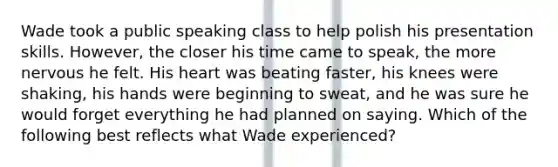 Wade took a public speaking class to help polish his presentation skills. However, the closer his time came to speak, the more nervous he felt. His heart was beating faster, his knees were shaking, his hands were beginning to sweat, and he was sure he would forget everything he had planned on saying. Which of the following best reflects what Wade experienced?