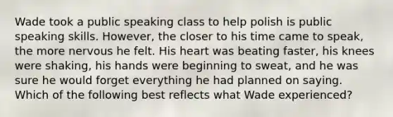 Wade took a public speaking class to help polish is public speaking skills. However, the closer to his time came to speak, the more nervous he felt. His heart was beating faster, his knees were shaking, his hands were beginning to sweat, and he was sure he would forget everything he had planned on saying. Which of the following best reflects what Wade experienced?