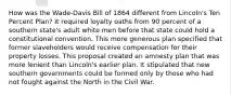 How was the Wade-Davis Bill of 1864 different from Lincoln's Ten Percent Plan? It required loyalty oaths from 90 percent of a southern state's adult white men before that state could hold a constitutional convention. This more generous plan specified that former slaveholders would receive compensation for their property losses. This proposal created an amnesty plan that was more lenient than Lincoln's earlier plan. It stipulated that new southern governments could be formed only by those who had not fought against the North in the Civil War.