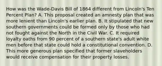 How was the Wade-Davis Bill of 1864 different from Lincoln's Ten Percent Plan? A. This proposal created an amnesty plan that was more lenient than Lincoln's earlier plan. B. It stipulated that new southern governments could be formed only by those who had not fought against the North in the Civil War. C. It required loyalty oaths from 90 percent of a southern state's adult white men before that state could hold a constitutional convention. D. This more generous plan specified that former slaveholders would receive compensation for their property losses.