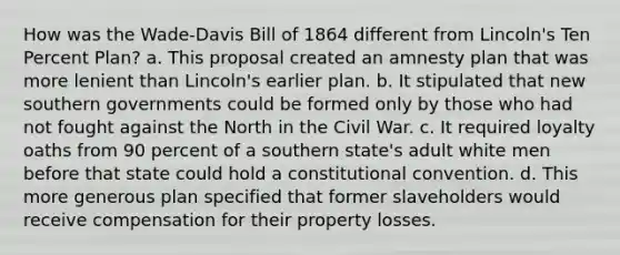 How was the Wade-Davis Bill of 1864 different from Lincoln's Ten Percent Plan? a. This proposal created an amnesty plan that was more lenient than Lincoln's earlier plan. b. It stipulated that new southern governments could be formed only by those who had not fought against the North in the Civil War. c. It required loyalty oaths from 90 percent of a southern state's adult white men before that state could hold a constitutional convention. d. This more generous plan specified that former slaveholders would receive compensation for their property losses.