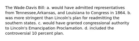 The Wade-Davis Bill: a. would have admitted representatives from Tennessee,Arkansas, and Louisiana to Congress in 1864. b. was more stringent than Lincoln's plan for readmitting the southern states. c. would have granted congressional authority to Lincoln's Emancipation Proclamation. d. included the controversial 10 percent plan.