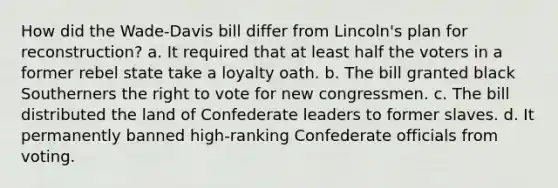 How did the Wade-Davis bill differ from Lincoln's plan for reconstruction? a. It required that at least half the voters in a former rebel state take a loyalty oath. b. The bill granted black Southerners the right to vote for new congressmen. c. The bill distributed the land of Confederate leaders to former slaves. d. It permanently banned high-ranking Confederate officials from voting.