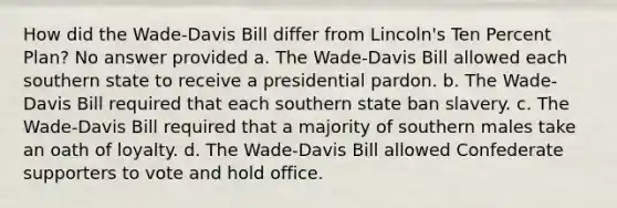 How did the Wade-Davis Bill differ from Lincoln's Ten Percent Plan? No answer provided a. The Wade-Davis Bill allowed each southern state to receive a presidential pardon. b. The Wade-Davis Bill required that each southern state ban slavery. c. The Wade-Davis Bill required that a majority of southern males take an oath of loyalty. d. The Wade-Davis Bill allowed Confederate supporters to vote and hold office.