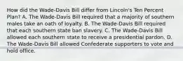 How did the Wade-Davis Bill differ from Lincoln's Ten Percent Plan? A. The Wade-Davis Bill required that a majority of southern males take an oath of loyalty. B. The Wade-Davis Bill required that each southern state ban slavery. C. The Wade-Davis Bill allowed each southern state to receive a presidential pardon. D. The Wade-Davis Bill allowed Confederate supporters to vote and hold office.