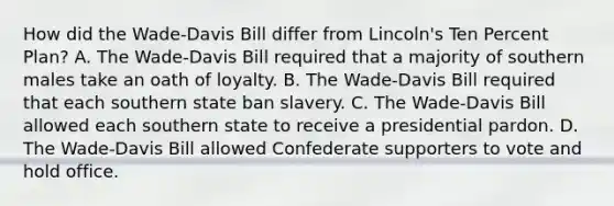 How did the Wade-Davis Bill differ from Lincoln's Ten Percent Plan? A. The Wade-Davis Bill required that a majority of southern males take an oath of loyalty. B. The Wade-Davis Bill required that each southern state ban slavery. C. The Wade-Davis Bill allowed each southern state to receive a presidential pardon. D. The Wade-Davis Bill allowed Confederate supporters to vote and hold office.