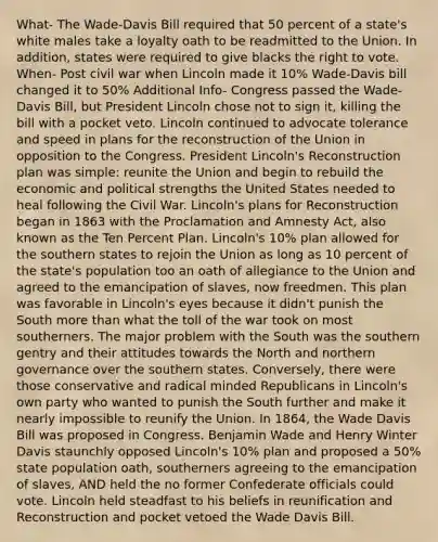 What- The Wade-Davis Bill required that 50 percent of a state's white males take a loyalty oath to be readmitted to the Union. In addition, states were required to give blacks the right to vote. When- Post civil war when Lincoln made it 10% Wade-Davis bill changed it to 50% Additional Info- Congress passed the Wade-Davis Bill, but President Lincoln chose not to sign it, killing the bill with a pocket veto. Lincoln continued to advocate tolerance and speed in plans for the reconstruction of the Union in opposition to the Congress. President Lincoln's Reconstruction plan was simple: reunite the Union and begin to rebuild the economic and political strengths the United States needed to heal following the Civil War. Lincoln's plans for Reconstruction began in 1863 with the Proclamation and Amnesty Act, also known as the Ten Percent Plan. Lincoln's 10% plan allowed for the southern states to rejoin the Union as long as 10 percent of the state's population too an oath of allegiance to the Union and agreed to the emancipation of slaves, now freedmen. This plan was favorable in Lincoln's eyes because it didn't punish the South more than what the toll of the war took on most southerners. The major problem with the South was the southern gentry and their attitudes towards the North and northern governance over the southern states. Conversely, there were those conservative and radical minded Republicans in Lincoln's own party who wanted to punish the South further and make it nearly impossible to reunify the Union. In 1864, the Wade Davis Bill was proposed in Congress. Benjamin Wade and Henry Winter Davis staunchly opposed Lincoln's 10% plan and proposed a 50% state population oath, southerners agreeing to the emancipation of slaves, AND held the no former Confederate officials could vote. Lincoln held steadfast to his beliefs in reunification and Reconstruction and pocket vetoed the Wade Davis Bill.