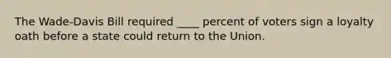 The Wade-Davis Bill required ____ percent of voters sign a loyalty oath before a state could return to the Union.