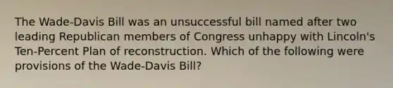 The Wade-Davis Bill was an unsuccessful bill named after two leading Republican members of Congress unhappy with Lincoln's Ten-Percent Plan of reconstruction. Which of the following were provisions of the Wade-Davis Bill?