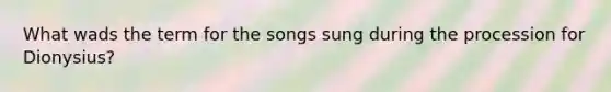 What wads the term for the songs sung during the procession for Dionysius?