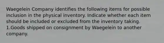 Waegelein Company identifies the following items for possible inclusion in the physical inventory. Indicate whether each item should be included or excluded from the inventory taking. 1.Goods shipped on consignment by Waegelein to another company.