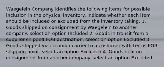 Waegelein Company identifies the following items for possible inclusion in the physical inventory. Indicate whether each item should be included or excluded from the inventory taking. 1. Goods shipped on consignment by Waegelein to another company. select an option Included 2. Goods in transit from a supplier shipped FOB destination. select an option Excluded 3. Goods shipped via common carrier to a customer with terms FOB shipping point. select an option Excluded 4. Goods held on consignment from another company. select an option Excluded