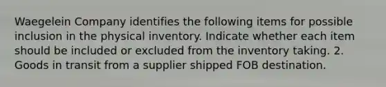 Waegelein Company identifies the following items for possible inclusion in the physical inventory. Indicate whether each item should be included or excluded from the inventory taking. 2. Goods in transit from a supplier shipped FOB destination.