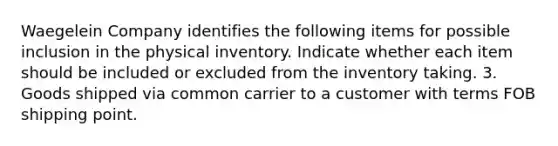 Waegelein Company identifies the following items for possible inclusion in the physical inventory. Indicate whether each item should be included or excluded from the inventory taking. 3. Goods shipped via common carrier to a customer with terms FOB shipping point.