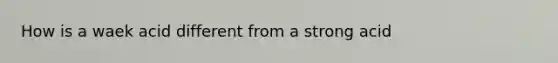 How is a waek acid different from a strong acid